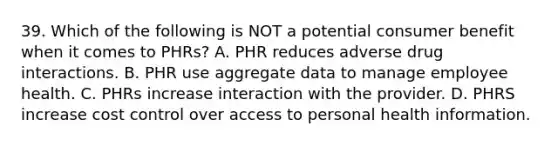 39. Which of the following is NOT a potential consumer benefit when it comes to PHRs? A. PHR reduces adverse drug interactions. B. PHR use aggregate data to manage employee health. C. PHRs increase interaction with the provider. D. PHRS increase cost control over access to personal health information.