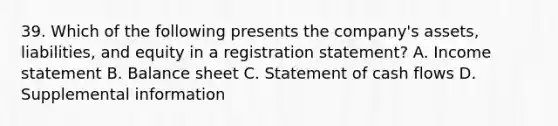 39. Which of the following presents the company's assets, liabilities, and equity in a registration statement? A. Income statement B. Balance sheet C. Statement of cash flows D. Supplemental information