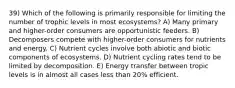 39) Which of the following is primarily responsible for limiting the number of trophic levels in most ecosystems? A) Many primary and higher-order consumers are opportunistic feeders. B) Decomposers compete with higher-order consumers for nutrients and energy. C) Nutrient cycles involve both abiotic and biotic components of ecosystems. D) Nutrient cycling rates tend to be limited by decomposition. E) Energy transfer between tropic levels is in almost all cases less than 20% efficient.