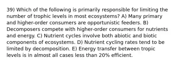 39) Which of the following is primarily responsible for limiting the number of trophic levels in most ecosystems? A) Many primary and higher-order consumers are opportunistic feeders. B) Decomposers compete with higher-order consumers for nutrients and energy. C) Nutrient cycles involve both abiotic and biotic components of ecosystems. D) Nutrient cycling rates tend to be limited by decomposition. E) Energy transfer between tropic levels is in almost all cases less than 20% efficient.