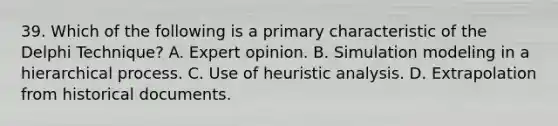 39. Which of the following is a primary characteristic of the Delphi Technique? A. Expert opinion. B. Simulation modeling in a hierarchical process. C. Use of heuristic analysis. D. Extrapolation from historical documents.