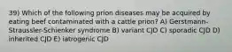 39) Which of the following prion diseases may be acquired by eating beef contaminated with a cattle prion? A) Gerstmann-Straussler-Schienker syndrome B) variant CJD C) sporadic CJD D) inherited CJD E) iatrogenic CJD