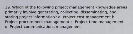 39. Which of the following project management knowledge areas primarily involve generating, collecting, disseminating, and storing project information? a. Project cost management b. Project procurement management c. Project time management d. Project communications management