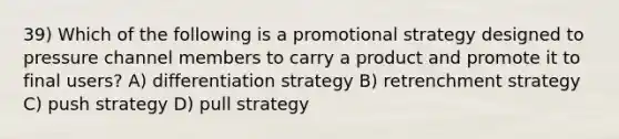 39) Which of the following is a promotional strategy designed to pressure channel members to carry a product and promote it to final users? A) differentiation strategy B) retrenchment strategy C) push strategy D) pull strategy