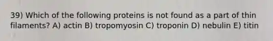 39) Which of the following proteins is not found as a part of thin filaments? A) actin B) tropomyosin C) troponin D) nebulin E) titin