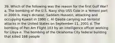 39. Which of the following was the reason for the first Gulf War? a. The bombing of the U.S. Navy ship USS Cole in a Yemeni port in 2000 b. Iraq's dictator, Saddam Hussein, attacking and occupying Kuwait in 1990 c. Al Qaeda carrying out terrorist attacks in the United States on September 11, 2001 d. The bombing of Pan Am Flight 103 by an intelligence officer working for Libya e. The bombing of the Oklahoma City federal building that killed 168 people