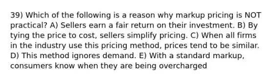 39) Which of the following is a reason why markup pricing is NOT practical? A) Sellers earn a fair return on their investment. B) By tying the price to cost, sellers simplify pricing. C) When all firms in the industry use this pricing method, prices tend to be similar. D) This method ignores demand. E) With a standard markup, consumers know when they are being overcharged