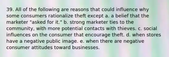 39. All of the following are reasons that could influence why some consumers rationalize theft except a. a belief that the marketer "asked for it." b. strong marketer ties to the community, with more potential contacts with thieves. c. social influences on the consumer that encourage theft. d. when stores have a negative public image. e. when there are negative consumer attitudes toward businesses.