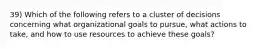 39) Which of the following refers to a cluster of decisions concerning what organizational goals to pursue, what actions to take, and how to use resources to achieve these goals?