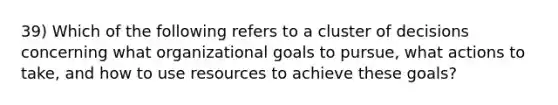 39) Which of the following refers to a cluster of decisions concerning what organizational goals to pursue, what actions to take, and how to use resources to achieve these goals?