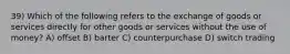 39) Which of the following refers to the exchange of goods or services directly for other goods or services without the use of money? A) offset B) barter C) counterpurchase D) switch trading