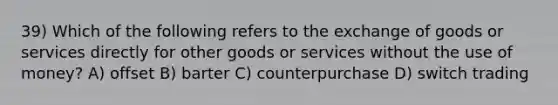 39) Which of the following refers to the exchange of goods or services directly for other goods or services without the use of money? A) offset B) barter C) counterpurchase D) switch trading