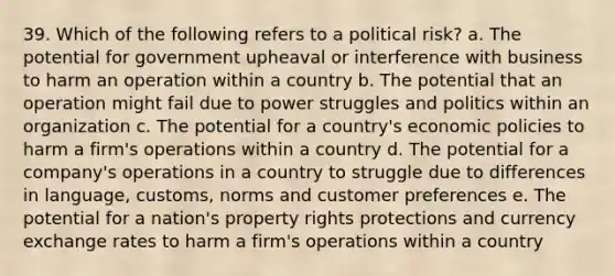 39. Which of the following refers to a political risk? a. The potential for government upheaval or interference with business to harm an operation within a country b. The potential that an operation might fail due to power struggles and politics within an organization c. The potential for a country's economic policies to harm a firm's operations within a country d. The potential for a company's operations in a country to struggle due to differences in language, customs, norms and customer preferences e. The potential for a nation's property rights protections and currency exchange rates to harm a firm's operations within a country