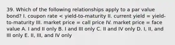 39. Which of the following relationships apply to a par value bond? I. coupon rate < yield-to-maturity II. current yield = yield-to-maturity III. market price = call price IV. market price = face value A. I and II only B. I and III only C. II and IV only D. I, II, and III only E. II, III, and IV only