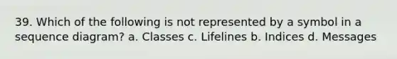 39. Which of the following is not represented by a symbol in a sequence diagram? a. Classes c. Lifelines b. Indices d. Messages