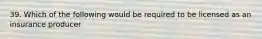 39. Which of the following would be required to be licensed as an insurance producer