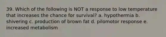 39. Which of the following is NOT a response to low temperature that increases the chance for survival? a. hypothermia b. shivering c. production of brown fat d. pilomotor response e. increased metabolism