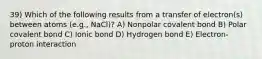 39) Which of the following results from a transfer of electron(s) between atoms (e.g., NaCl)? A) Nonpolar covalent bond B) Polar covalent bond C) Ionic bond D) Hydrogen bond E) Electron-proton interaction