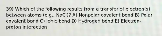 39) Which of the following results from a transfer of electron(s) between atoms (e.g., NaCl)? A) Nonpolar covalent bond B) Polar covalent bond C) Ionic bond D) Hydrogen bond E) Electron-proton interaction