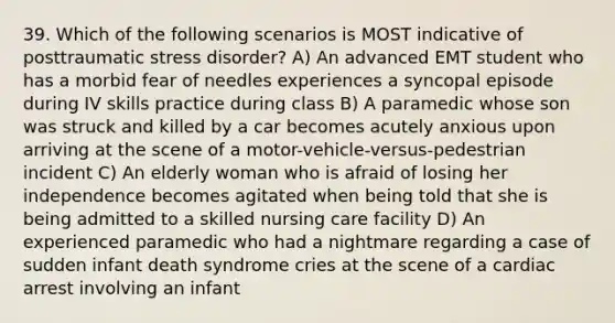 39. Which of the following scenarios is MOST indicative of posttraumatic stress disorder? A) An advanced EMT student who has a morbid fear of needles experiences a syncopal episode during IV skills practice during class B) A paramedic whose son was struck and killed by a car becomes acutely anxious upon arriving at the scene of a motor-vehicle-versus-pedestrian incident C) An elderly woman who is afraid of losing her independence becomes agitated when being told that she is being admitted to a skilled nursing care facility D) An experienced paramedic who had a nightmare regarding a case of sudden infant death syndrome cries at the scene of a cardiac arrest involving an infant