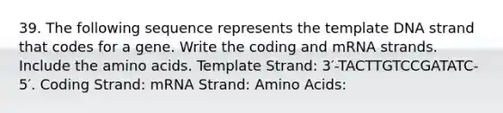 39. The following sequence represents the template DNA strand that codes for a gene. Write the coding and mRNA strands. Include the amino acids. Template Strand: 3′-TACTTGTCCGATATC-5′. Coding Strand: mRNA Strand: Amino Acids: