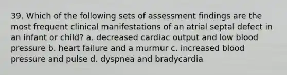 39. Which of the following sets of assessment findings are the most frequent clinical manifestations of an atrial septal defect in an infant or child? a. decreased cardiac output and low blood pressure b. heart failure and a murmur c. increased blood pressure and pulse d. dyspnea and bradycardia