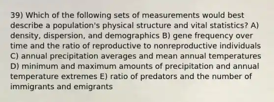 39) Which of the following sets of measurements would best describe a population's physical structure and vital statistics? A) density, dispersion, and demographics B) gene frequency over time and the ratio of reproductive to nonreproductive individuals C) annual precipitation averages and mean annual temperatures D) minimum and maximum amounts of precipitation and annual temperature extremes E) ratio of predators and the number of immigrants and emigrants