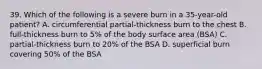 39. Which of the following is a severe burn in a 35-year-old patient? A. circumferential partial-thickness burn to the chest B. full-thickness burn to 5% of the body surface area (BSA) C. partial-thickness burn to 20% of the BSA D. superficial burn covering 50% of the BSA