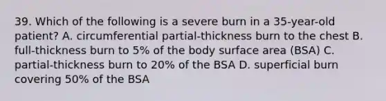 39. Which of the following is a severe burn in a 35-year-old patient? A. circumferential partial-thickness burn to the chest B. full-thickness burn to 5% of the body surface area (BSA) C. partial-thickness burn to 20% of the BSA D. superficial burn covering 50% of the BSA