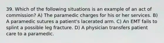 39. Which of the following situations is an example of an act of commission? A) The paramedic charges for his or her services. B) A paramedic sutures a patient's lacerated arm. C) An EMT fails to splint a possible leg fracture. D) A physician transfers patient care to a paramedic.