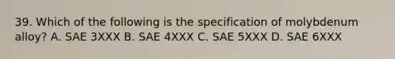 39. Which of the following is the specification of molybdenum alloy? A. SAE 3XXX B. SAE 4XXX C. SAE 5XXX D. SAE 6XXX