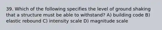 39. Which of the following specifies the level of ground shaking that a structure must be able to withstand? A) building code B) elastic rebound C) intensity scale D) magnitude scale