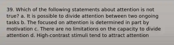 39. Which of the following statements about attention is not true? a. It is possible to divide attention between two ongoing tasks b. The focused on attention is determined in part by motivation c. There are no limitations on the capacity to divide attention d. High-contrast stimuli tend to attract attention