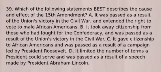 39. Which of the following statements BEST describes the cause and effect of the 15th Amendment? A. It was passed as a result of the Union's victory in the Civil War, and extended the right to vote to male African Americans. B. It took away citizenship from those who had fought for the Confederacy, and was passed as a result of the Union's victory in the Civil War. C. It gave citizenship to African Americans and was passed as a result of a campaign led by President Roosevelt. D. It limited the number of terms a President could serve and was passed as a result of a speech made by President Abraham Lincoln.