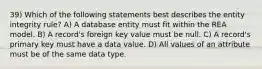 39) Which of the following statements best describes the entity integrity rule? A) A database entity must fit within the REA model. B) A record's foreign key value must be null. C) A record's primary key must have a data value. D) All values of an attribute must be of the same data type.