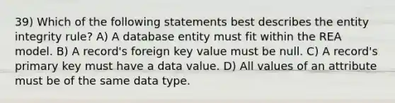 39) Which of the following statements best describes the entity integrity rule? A) A database entity must fit within the REA model. B) A record's foreign key value must be null. C) A record's primary key must have a data value. D) All values of an attribute must be of the same data type.