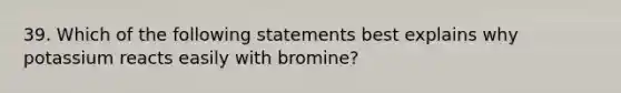 39. Which of the following statements best explains why potassium reacts easily with bromine?