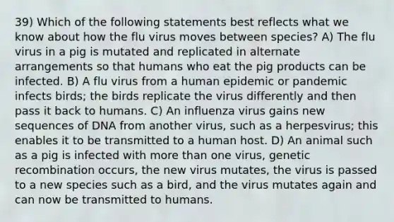 39) Which of the following statements best reflects what we know about how the flu virus moves between species? A) The flu virus in a pig is mutated and replicated in alternate arrangements so that humans who eat the pig products can be infected. B) A flu virus from a human epidemic or pandemic infects birds; the birds replicate the virus differently and then pass it back to humans. C) An influenza virus gains new sequences of DNA from another virus, such as a herpesvirus; this enables it to be transmitted to a human host. D) An animal such as a pig is infected with more than one virus, genetic recombination occurs, the new virus mutates, the virus is passed to a new species such as a bird, and the virus mutates again and can now be transmitted to humans.