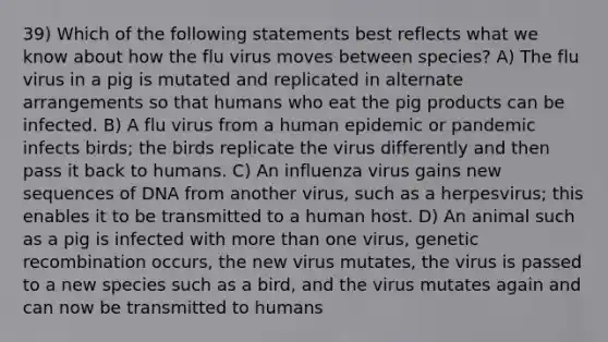 39) Which of the following statements best reflects what we know about how the flu virus moves between species? A) The flu virus in a pig is mutated and replicated in alternate arrangements so that humans who eat the pig products can be infected. B) A flu virus from a human epidemic or pandemic infects birds; the birds replicate the virus differently and then pass it back to humans. C) An influenza virus gains new sequences of DNA from another virus, such as a herpesvirus; this enables it to be transmitted to a human host. D) An animal such as a pig is infected with more than one virus, genetic recombination occurs, the new virus mutates, the virus is passed to a new species such as a bird, and the virus mutates again and can now be transmitted to humans