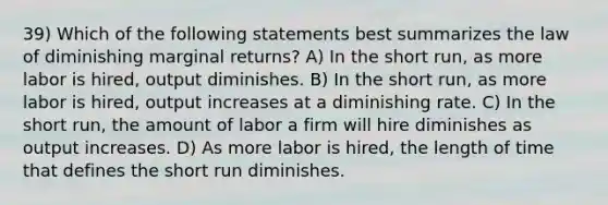 39) Which of the following statements best summarizes the law of diminishing marginal returns? A) In the short run, as more labor is hired, output diminishes. B) In the short run, as more labor is hired, output increases at a diminishing rate. C) In the short run, the amount of labor a firm will hire diminishes as output increases. D) As more labor is hired, the length of time that defines the short run diminishes.