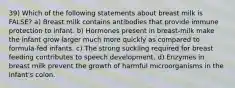 39) Which of the following statements about breast milk is FALSE? a) Breast milk contains antibodies that provide immune protection to infant. b) Hormones present in breast-milk make the infant grow larger much more quickly as compared to formula-fed infants. c) The strong suckling required for breast feeding contributes to speech development. d) Enzymes in breast milk prevent the growth of harmful microorganisms in the infant's colon.