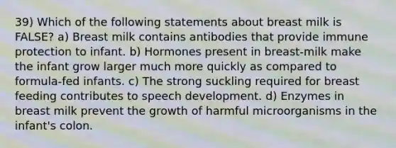 39) Which of the following statements about breast milk is FALSE? a) Breast milk contains antibodies that provide immune protection to infant. b) Hormones present in breast-milk make the infant grow larger much more quickly as compared to formula-fed infants. c) The strong suckling required for breast feeding contributes to speech development. d) Enzymes in breast milk prevent the growth of harmful microorganisms in the infant's colon.