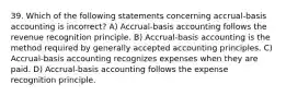 39. Which of the following statements concerning accrual-basis accounting is incorrect? A) Accrual-basis accounting follows the revenue recognition principle. B) Accrual-basis accounting is the method required by generally accepted accounting principles. C) Accrual-basis accounting recognizes expenses when they are paid. D) Accrual-basis accounting follows the expense recognition principle.