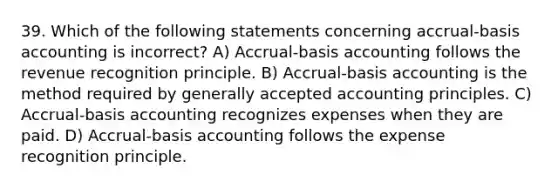 39. Which of the following statements concerning accrual-basis accounting is incorrect? A) Accrual-basis accounting follows the revenue recognition principle. B) Accrual-basis accounting is the method required by <a href='https://www.questionai.com/knowledge/kwjD9YtMH2-generally-accepted-accounting-principles' class='anchor-knowledge'>generally accepted accounting principles</a>. C) Accrual-basis accounting recognizes expenses when they are paid. D) Accrual-basis accounting follows the expense recognition principle.