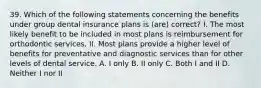 39. Which of the following statements concerning the benefits under group dental insurance plans is (are) correct? I. The most likely benefit to be included in most plans is reimbursement for orthodontic services. II. Most plans provide a higher level of benefits for preventative and diagnostic services than for other levels of dental service. A. I only B. II only C. Both I and II D. Neither I nor II