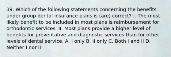 39. Which of the following statements concerning the benefits under group dental insurance plans is (are) correct? I. The most likely benefit to be included in most plans is reimbursement for orthodontic services. II. Most plans provide a higher level of benefits for preventative and diagnostic services than for other levels of dental service. A. I only B. II only C. Both I and II D. Neither I nor II