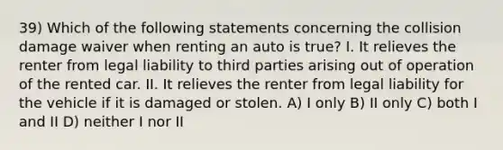 39) Which of the following statements concerning the collision damage waiver when renting an auto is true? I. It relieves the renter from legal liability to third parties arising out of operation of the rented car. II. It relieves the renter from legal liability for the vehicle if it is damaged or stolen. A) I only B) II only C) both I and II D) neither I nor II