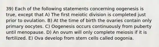 39) Each of the following statements concerning oogenesis is true, except that A) The first meiotic division is completed just prior to ovulation. B) At the time of birth the ovaries contain only primary oocytes. C) Oogenesis occurs continuously from puberty until menopause. D) An ovum will only complete meiosis if it is fertilized. E) Ova develop from stem cells called oogonia.