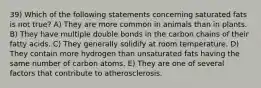 39) Which of the following statements concerning saturated fats is not true? A) They are more common in animals than in plants. B) They have multiple double bonds in the carbon chains of their fatty acids. C) They generally solidify at room temperature. D) They contain more hydrogen than unsaturated fats having the same number of carbon atoms. E) They are one of several factors that contribute to atherosclerosis.