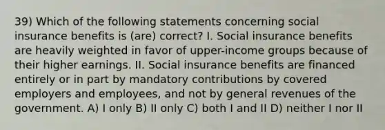 39) Which of the following statements concerning social insurance benefits is (are) correct? I. Social insurance benefits are heavily weighted in favor of upper-income groups because of their higher earnings. II. Social insurance benefits are financed entirely or in part by mandatory contributions by covered employers and employees, and not by general revenues of the government. A) I only B) II only C) both I and II D) neither I nor II